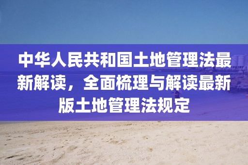 中華人民共和國土地管理法最新解讀，全面梳理與解讀最新版土地管理法規(guī)定