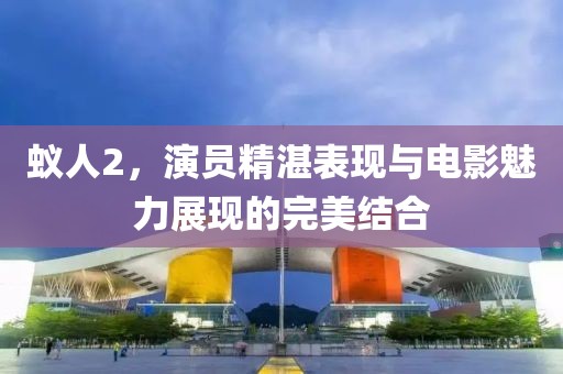 蟻人2，演員精湛表現與電影魅力展現的完美結合