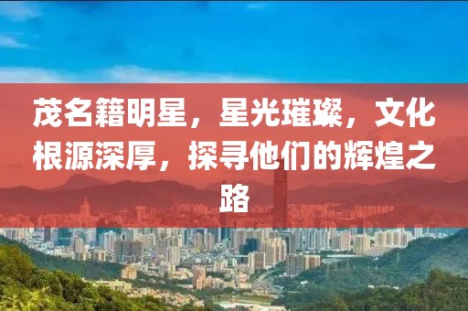 茂名籍明星，星光璀璨，文化根源深厚，探尋他們的輝煌之路