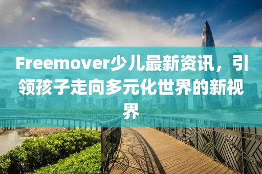 Freemover少兒最新資訊，引領(lǐng)孩子走向多元化世界的新視界