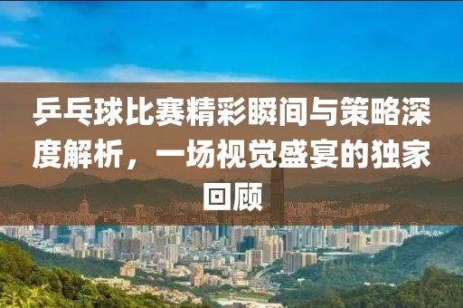 乒乓球比賽精彩瞬間與策略深度解析，一場視覺盛宴的獨(dú)家回顧