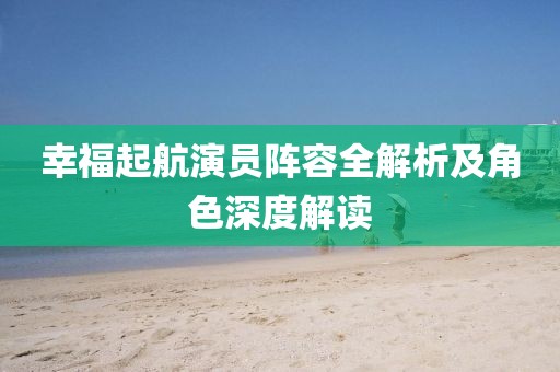 幸福起航演員陣容全解析及角色深度解讀