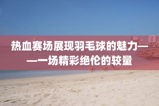 熱血賽場(chǎng)展現(xiàn)羽毛球的魅力——一場(chǎng)精彩絕倫的較量