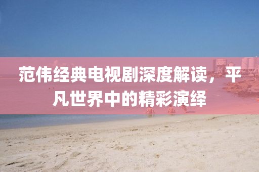 范偉經(jīng)典電視劇深度解讀，平凡世界中的精彩演繹