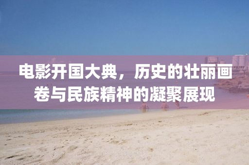 電影開國大典，歷史的壯麗畫卷與民族精神的凝聚展現(xiàn)
