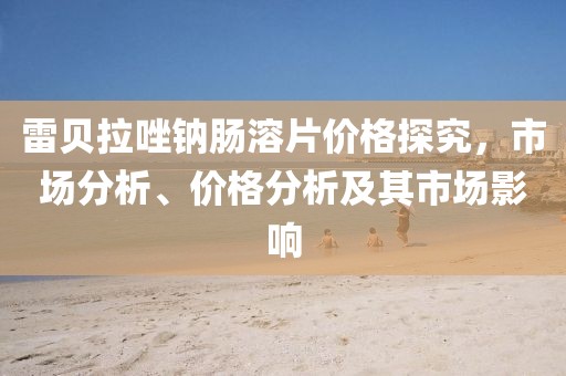 雷貝拉唑鈉腸溶片價(jià)格探究，市場(chǎng)分析、價(jià)格分析及其市場(chǎng)影響