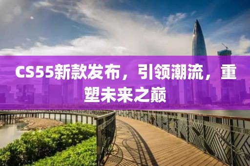CS55新款發(fā)布，引領(lǐng)潮流，重塑未來之巔