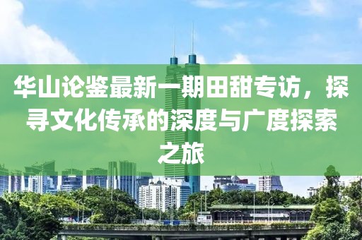 華山論鑒最新一期田甜專訪，探尋文化傳承的深度與廣度探索之旅