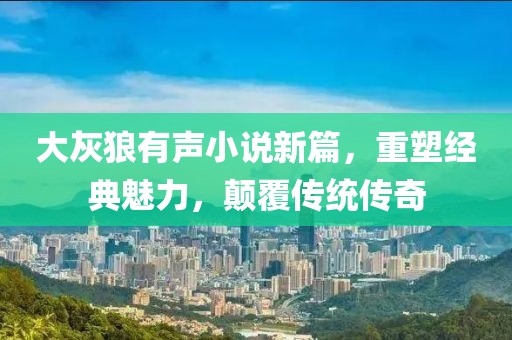 大灰狼有聲小說新篇，重塑經(jīng)典魅力，顛覆傳統(tǒng)傳奇