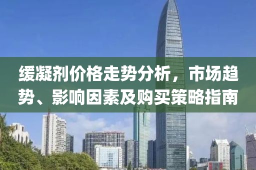 緩凝劑價(jià)格走勢(shì)分析，市場(chǎng)趨勢(shì)、影響因素及購(gòu)買策略指南