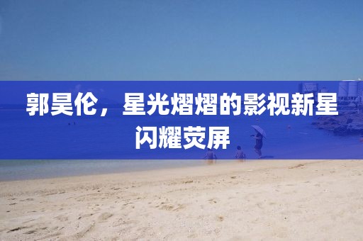 郭昊倫，星光熠熠的影視新星閃耀熒屏