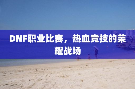 DNF職業(yè)比賽，熱血競(jìng)技的榮耀戰(zhàn)場(chǎng)