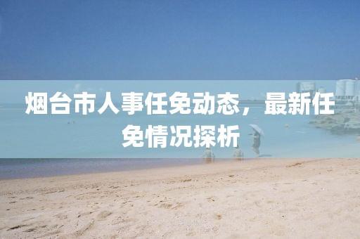 煙臺(tái)市人事任免動(dòng)態(tài)，最新任免情況探析