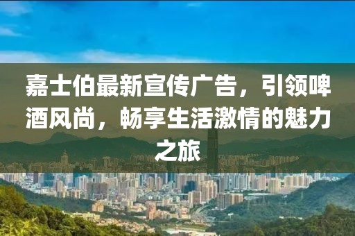 嘉士伯最新宣傳廣告，引領(lǐng)啤酒風(fēng)尚，暢享生活激情的魅力之旅