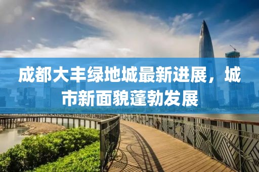 成都大豐綠地城最新進(jìn)展，城市新面貌蓬勃發(fā)展