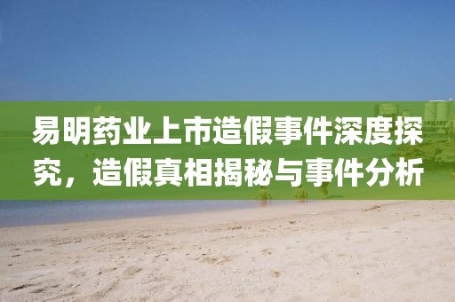 易明藥業(yè)上市造假事件深度探究，造假真相揭秘與事件分析