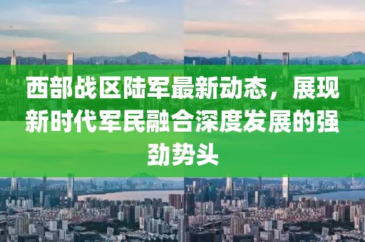 西部戰(zhàn)區(qū)陸軍最新動(dòng)態(tài)，展現(xiàn)新時(shí)代軍民融合深度發(fā)展的強(qiáng)勁勢頭