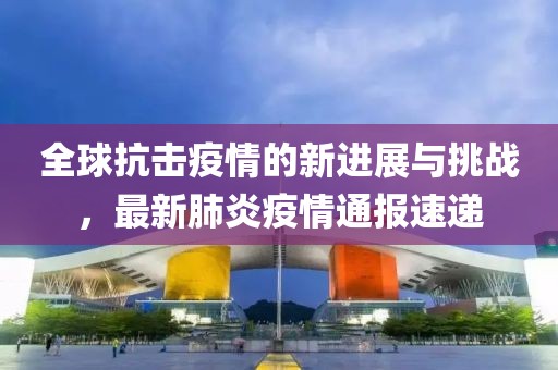 全球抗擊疫情的新進(jìn)展與挑戰(zhàn)，最新肺炎疫情通報(bào)速遞
