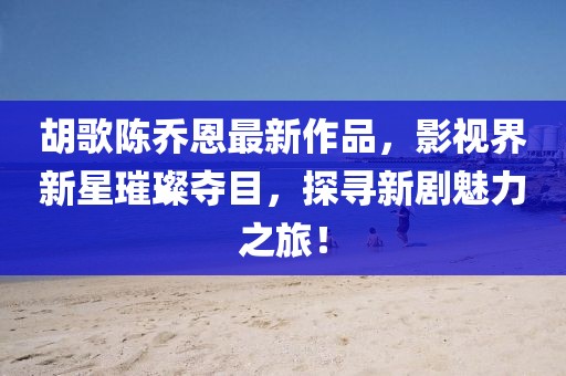 胡歌陳喬恩最新作品，影視界新星璀璨奪目，探尋新劇魅力之旅！