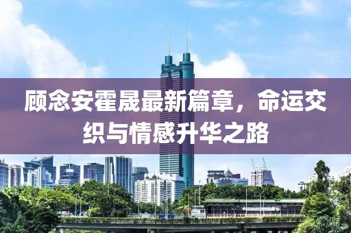 顧念安霍晟最新篇章，命運(yùn)交織與情感升華之路