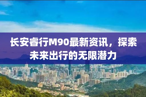 長安睿行M90最新資訊，探索未來出行的無限潛力