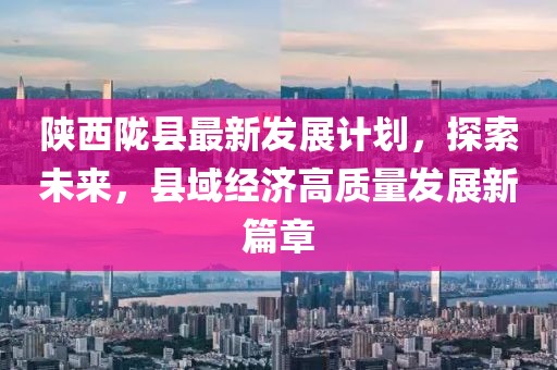 陜西隴縣最新發(fā)展計(jì)劃，探索未來(lái)，縣域經(jīng)濟(jì)高質(zhì)量發(fā)展新篇章
