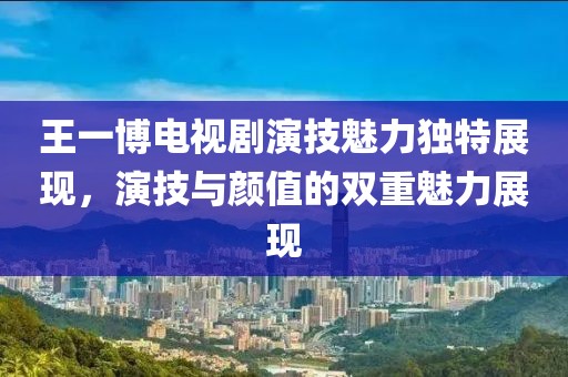 王一博電視劇演技魅力獨特展現，演技與顏值的雙重魅力展現