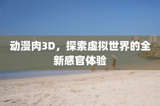 動漫肉3D,探索虛擬世界的全新感官體驗