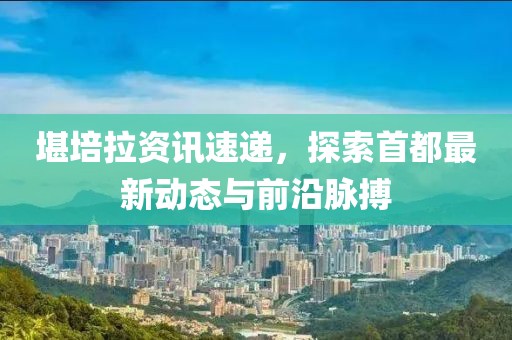 堪培拉資訊速遞，探索首都最新動態(tài)與前沿脈搏