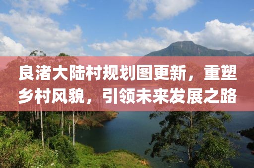 良渚大陸村規(guī)劃圖更新，重塑鄉(xiāng)村風(fēng)貌，引領(lǐng)未來(lái)發(fā)展之路