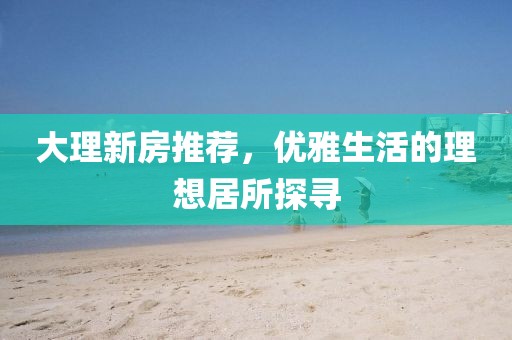 大理新房推薦，優(yōu)雅生活的理想居所探尋