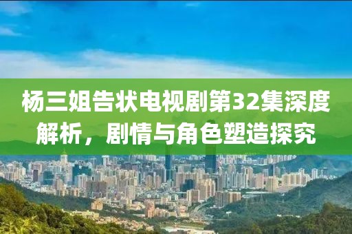 楊三姐告狀電視劇第32集深度解析，劇情與角色塑造探究