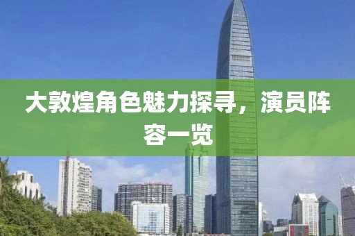 大敦煌角色魅力探尋，演員陣容一覽