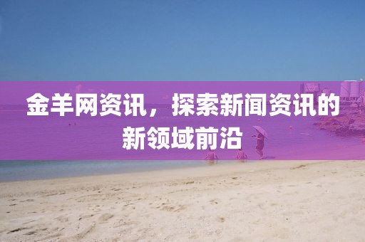 金羊網(wǎng)資訊，探索新聞資訊的新領域前沿