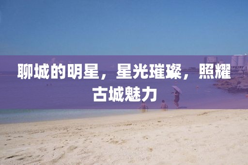 聊城的明星，星光璀璨，照耀古城魅力