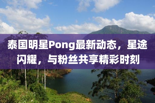 泰國明星Pong最新動(dòng)態(tài)，星途閃耀，與粉絲共享精彩時(shí)刻