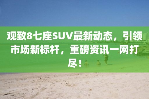 觀致8七座SUV最新動(dòng)態(tài)，引領(lǐng)市場(chǎng)新標(biāo)桿，重磅資訊一網(wǎng)打盡！
