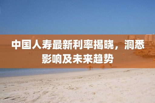 中國人壽最新利率揭曉，洞悉影響及未來趨勢