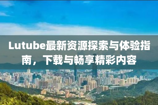 Lutube最新資源探索與體驗(yàn)指南，下載與暢享精彩內(nèi)容