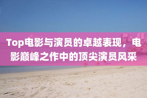 Top電影與演員的卓越表現(xiàn)，電影巔峰之作中的頂尖演員風(fēng)采
