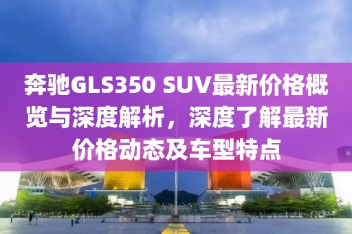 奔馳GLS350 SUV最新價(jià)格概覽與深度解析，深度了解最新價(jià)格動(dòng)態(tài)及車型特點(diǎn)