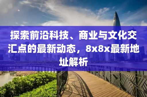 探索前沿科技、商業(yè)與文化交匯點的最新動態(tài)，8x8x最新地址解析