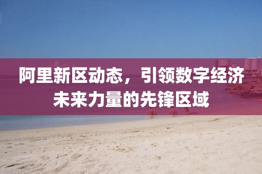 阿里新區(qū)動態(tài)，引領(lǐng)數(shù)字經(jīng)濟未來力量的先鋒區(qū)域