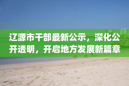遼源市干部最新公示，深化公開透明，開啟地方發(fā)展新篇章