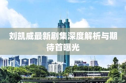 劉凱威最新劇集深度解析與期待首曝光