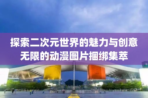 探索二次元世界的魅力與創(chuàng)意無(wú)限的動(dòng)漫圖片捆綁集萃