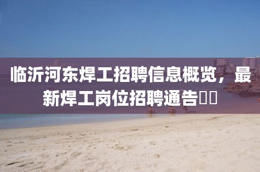 臨沂河?xùn)|焊工招聘信息概覽，最新焊工崗位招聘通告??