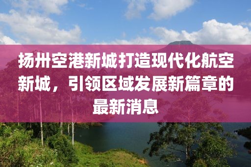 揚卅空港新城打造現(xiàn)代化航空新城，引領(lǐng)區(qū)域發(fā)展新篇章的最新消息