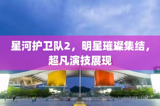 星河護(hù)衛(wèi)隊(duì)2，明星璀璨集結(jié)，超凡演技展現(xiàn)