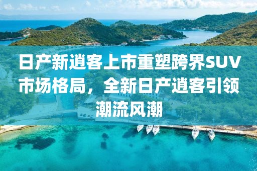 日產新逍客上市重塑跨界SUV市場格局，全新日產逍客引領潮流風潮